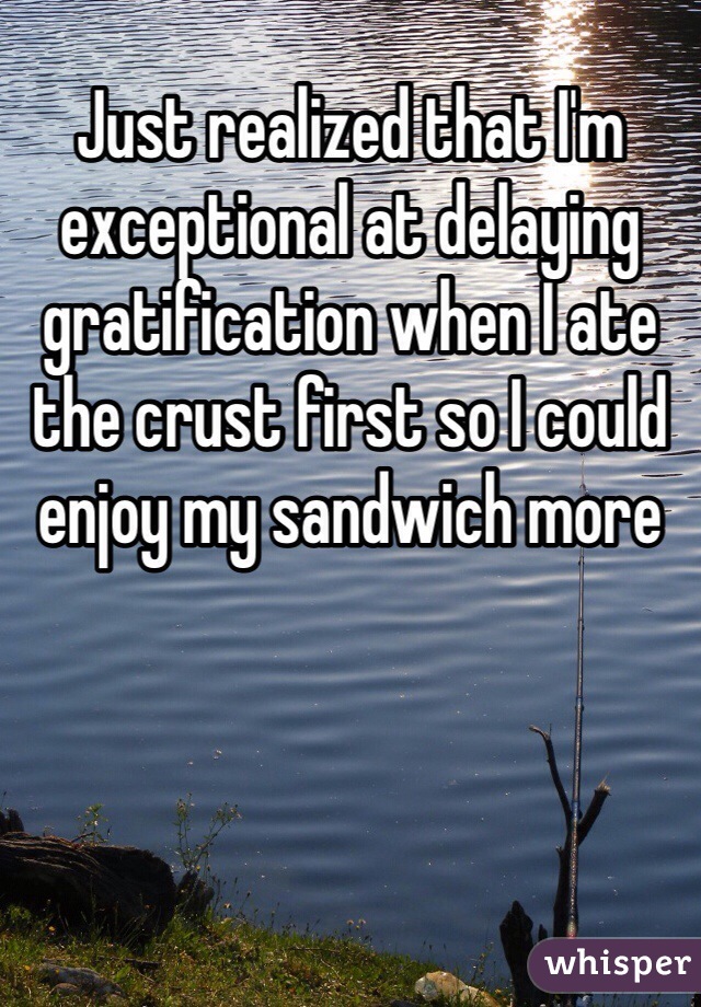 Just realized that I'm exceptional at delaying gratification when I ate the crust first so I could enjoy my sandwich more