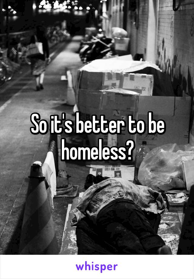So it's better to be homeless?