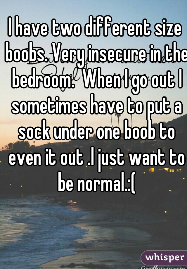 I have two different size boobs. Very insecure in the bedroom.  When I go out I sometimes have to put a sock under one boob to even it out .I just want to be normal.:(