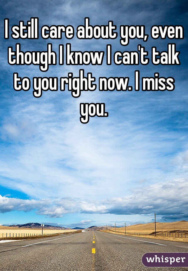 I still care about you, even though I know I can't talk to you right now. I miss you.