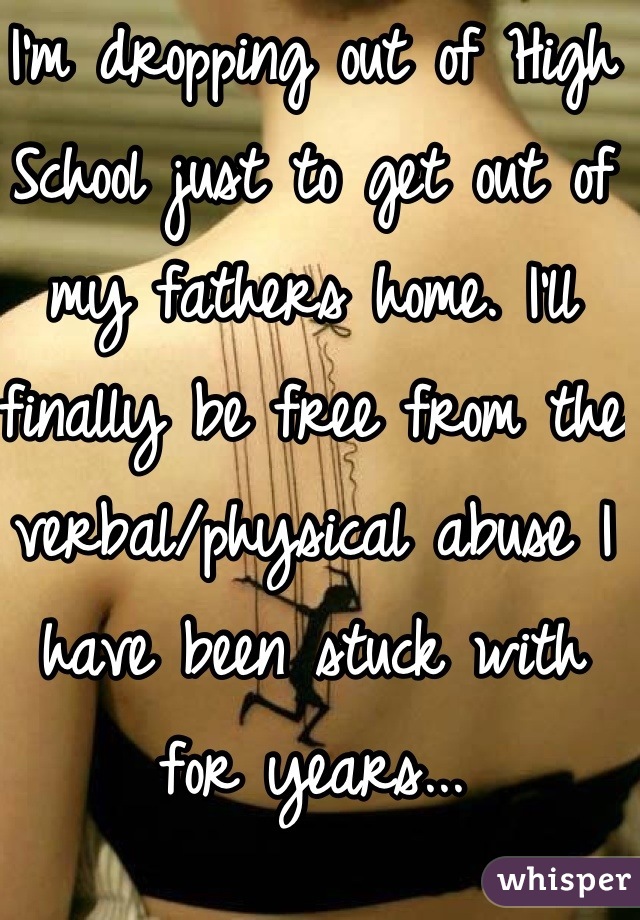 I'm dropping out of High School just to get out of my fathers home. I'll finally be free from the verbal/physical abuse I have been stuck with for years...