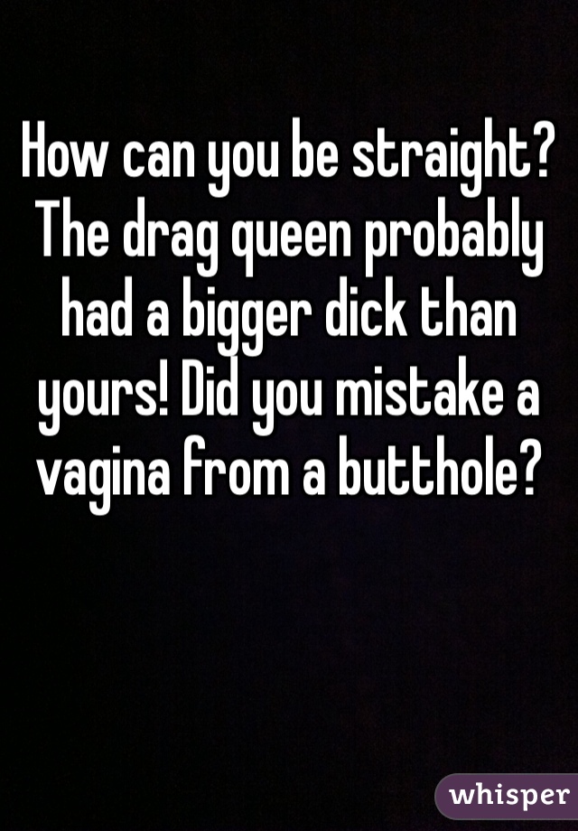How can you be straight? The drag queen probably had a bigger dick than yours! Did you mistake a vagina from a butthole?