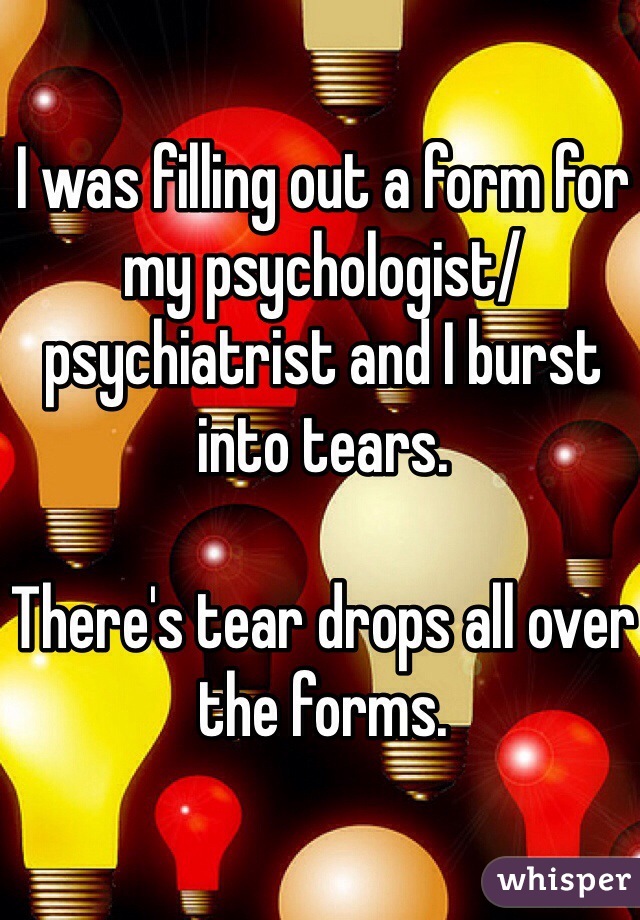 I was filling out a form for my psychologist/psychiatrist and I burst into tears. 

There's tear drops all over the forms. 