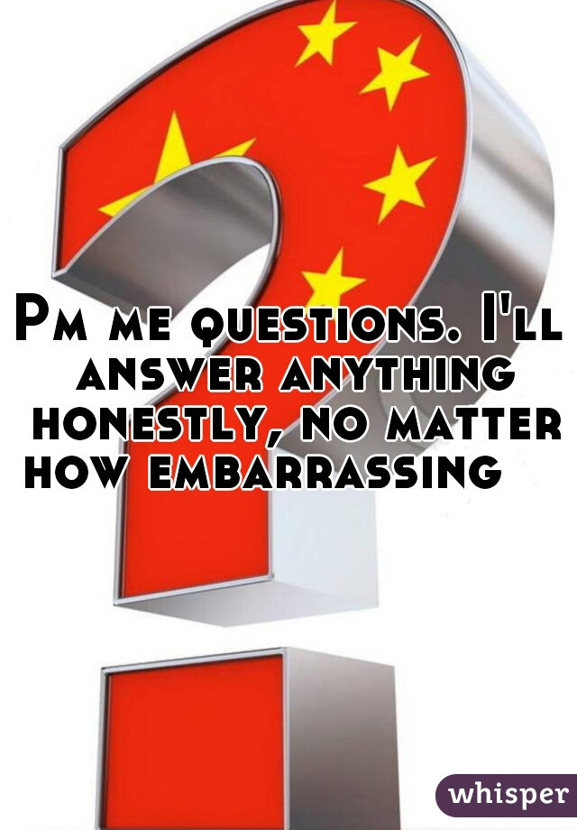 Pm me questions. I'll answer anything honestly, no matter how embarrassing    