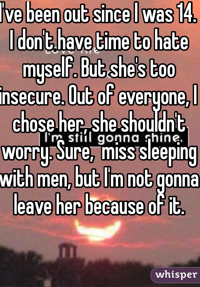 I've been out since I was 14. I don't have time to hate myself. But she's too insecure. Out of everyone, I chose her, she shouldn't worry. Sure,  miss sleeping with men, but I'm not gonna leave her because of it. 