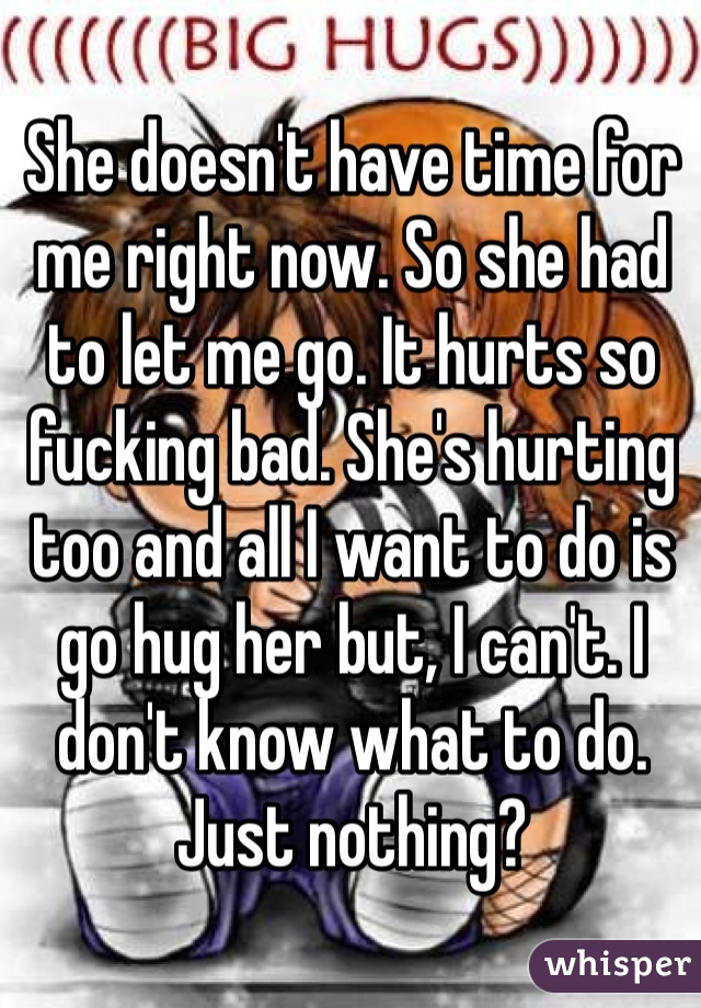 She doesn't have time for me right now. So she had to let me go. It hurts so fucking bad. She's hurting  too and all I want to do is go hug her but, I can't. I don't know what to do. Just nothing?
