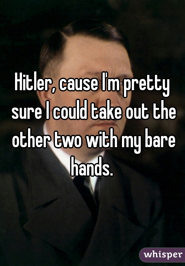 Hitler, cause I'm pretty sure I could take out the other two with my bare hands. 