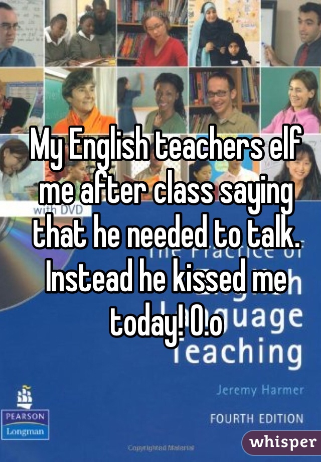 My English teachers elf me after class saying that he needed to talk. Instead he kissed me today! O.o