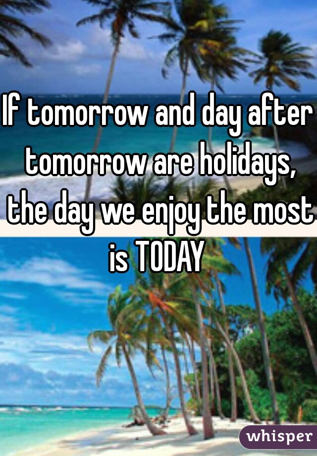 If tomorrow and day after tomorrow are holidays, the day we enjoy the most is TODAY 