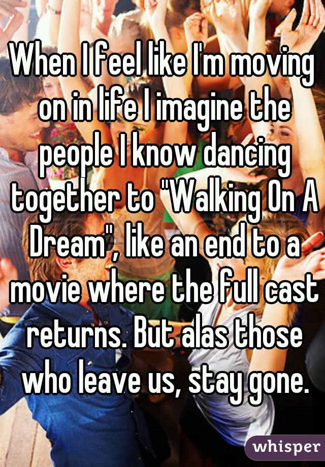 When I feel like I'm moving on in life I imagine the people I know dancing together to "Walking On A Dream", like an end to a movie where the full cast returns. But alas those who leave us, stay gone.