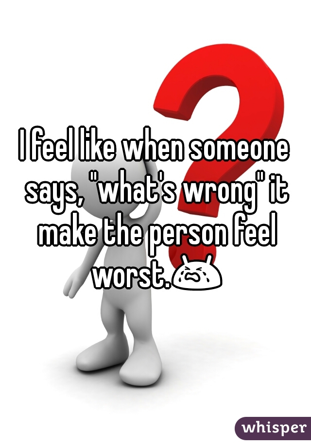 I feel like when someone says, "what's wrong" it make the person feel worst.😭 