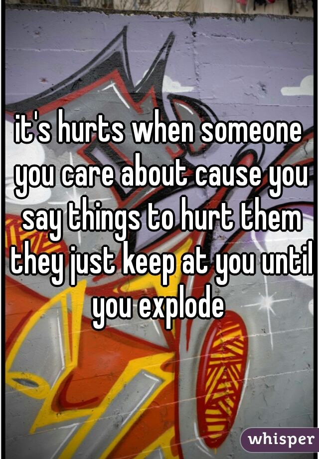 it's hurts when someone you care about cause you say things to hurt them they just keep at you until you explode 