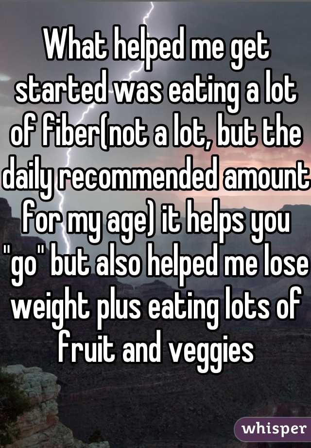 What helped me get started was eating a lot of fiber(not a lot, but the daily recommended amount for my age) it helps you "go" but also helped me lose weight plus eating lots of fruit and veggies 