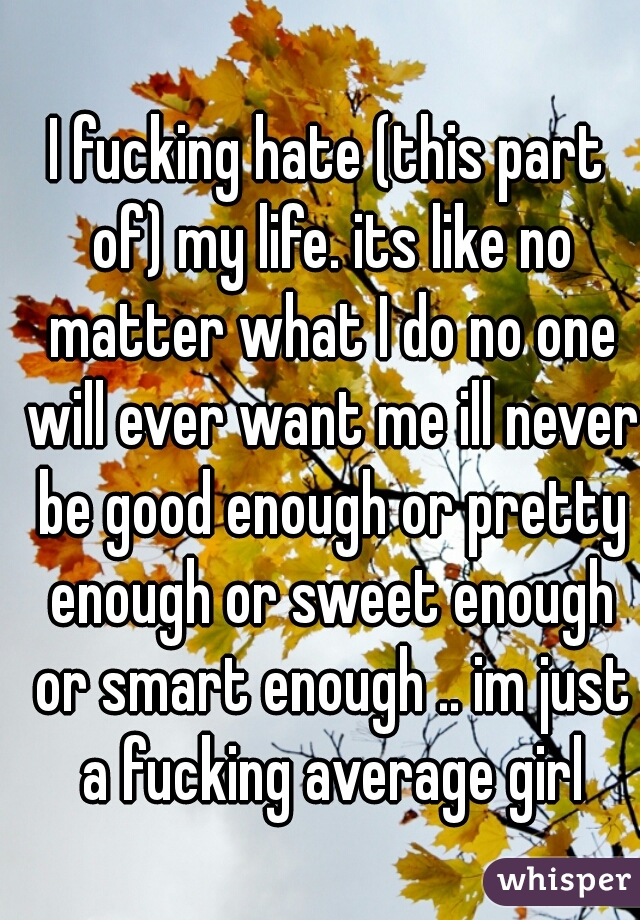 I fucking hate (this part of) my life. its like no matter what I do no one will ever want me ill never be good enough or pretty enough or sweet enough or smart enough .. im just a fucking average girl