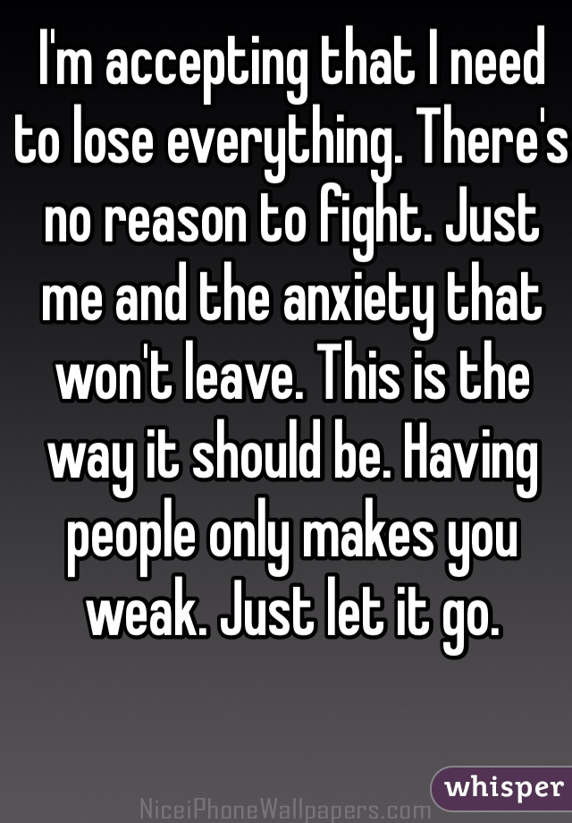 I'm accepting that I need to lose everything. There's no reason to fight. Just me and the anxiety that won't leave. This is the way it should be. Having people only makes you weak. Just let it go. 