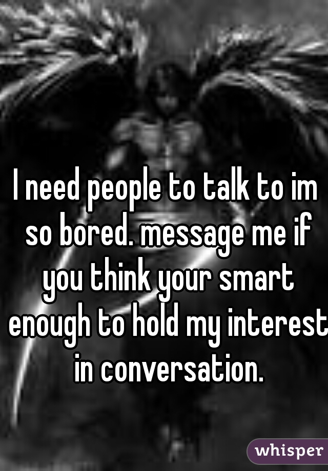 I need people to talk to im so bored. message me if you think your smart enough to hold my interest in conversation.