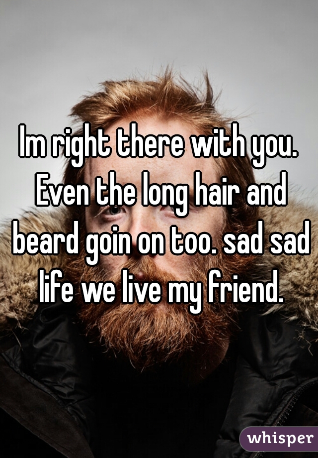 Im right there with you. Even the long hair and beard goin on too. sad sad life we live my friend.