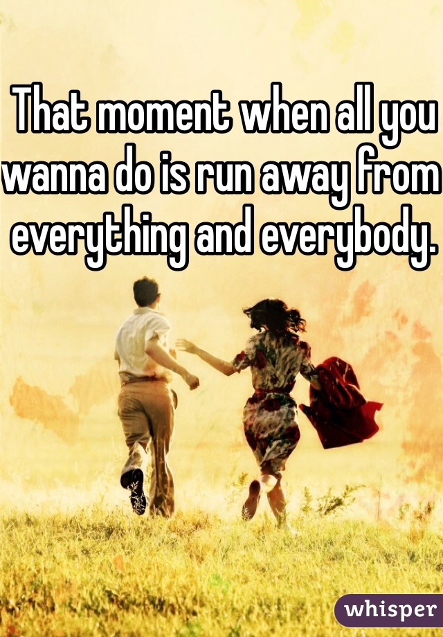 That moment when all you wanna do is run away from everything and everybody.