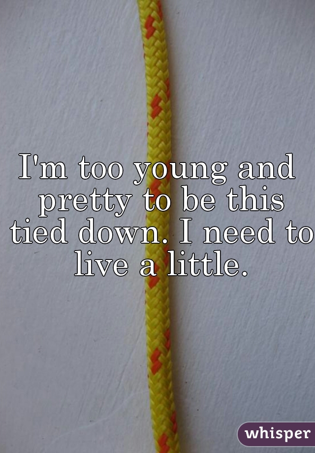 I'm too young and pretty to be this tied down. I need to live a little.