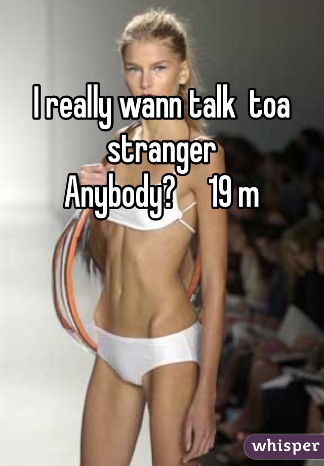 I really wann talk  toa stranger 
Anybody?     19 m