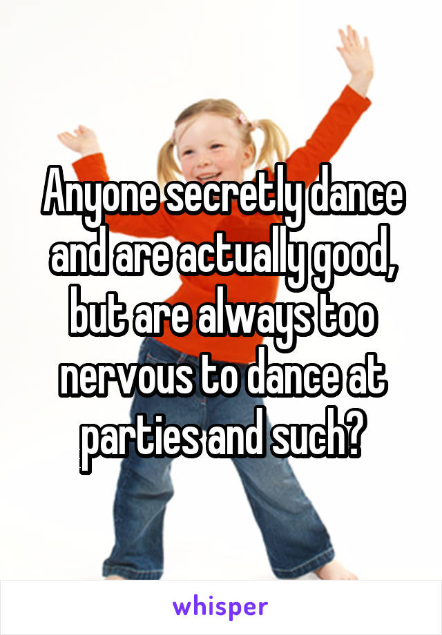 Anyone secretly dance and are actually good, but are always too nervous to dance at parties and such?
