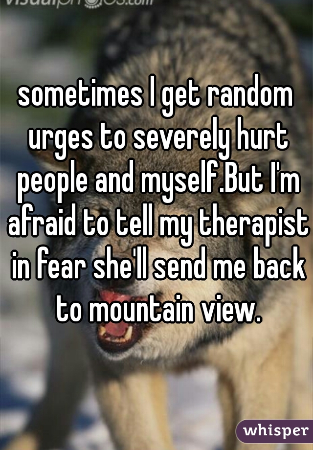 sometimes I get random urges to severely hurt people and myself.But I'm afraid to tell my therapist in fear she'll send me back to mountain view.