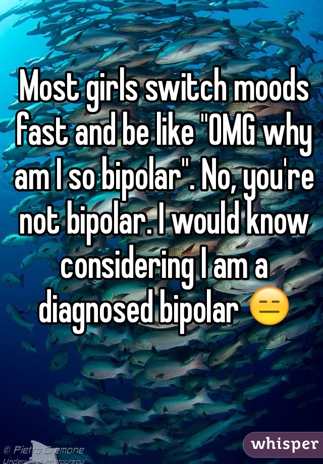 Most girls switch moods fast and be like "OMG why am I so bipolar". No, you're not bipolar. I would know considering I am a diagnosed bipolar 😑