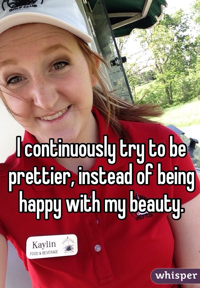 I continuously try to be prettier, instead of being happy with my beauty. 