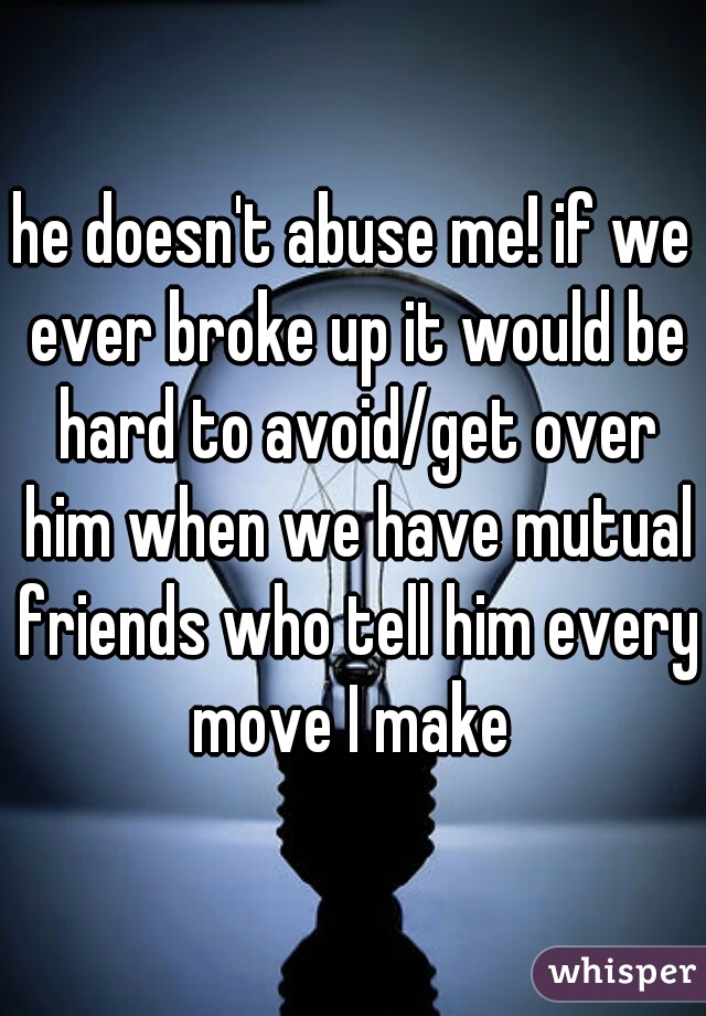 he doesn't abuse me! if we ever broke up it would be hard to avoid/get over him when we have mutual friends who tell him every move I make 