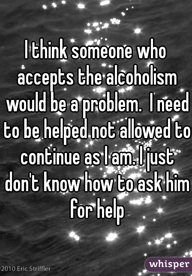 I think someone who accepts the alcoholism would be a problem.  I need to be helped not allowed to continue as I am. I just don't know how to ask him for help