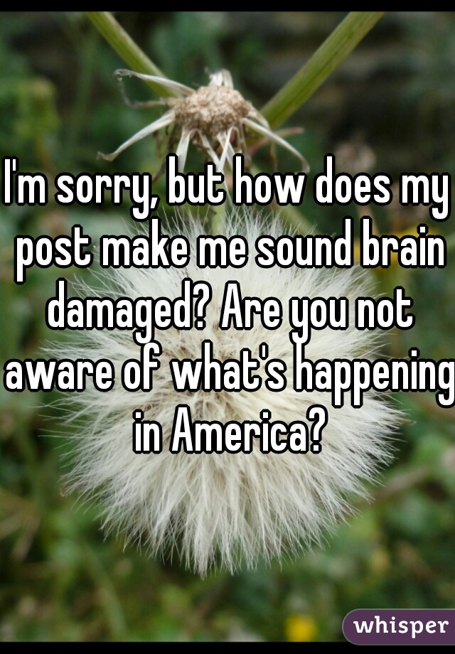 I'm sorry, but how does my post make me sound brain damaged? Are you not aware of what's happening in America?