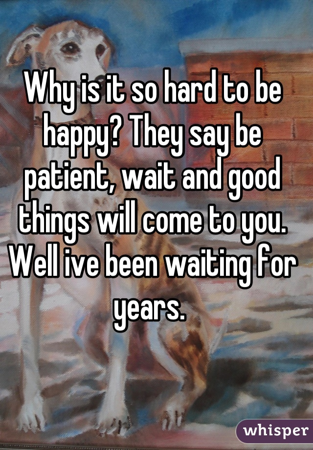 Why is it so hard to be happy? They say be patient, wait and good things will come to you. Well ive been waiting for years. 