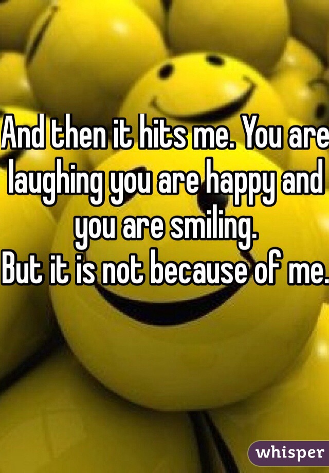 And then it hits me. You are laughing you are happy and you are smiling. 
But it is not because of me.