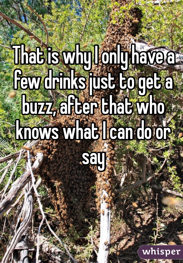 That is why I only have a few drinks just to get a buzz, after that who knows what I can do or say