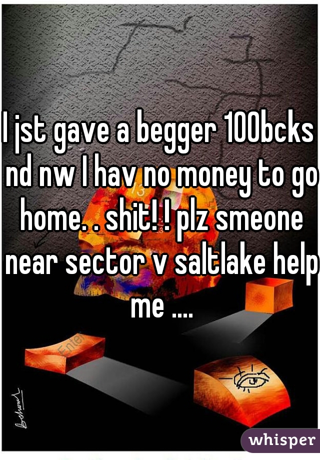 I jst gave a begger 100bcks nd nw I hav no money to go home. . shit! ! plz smeone near sector v saltlake help me ....