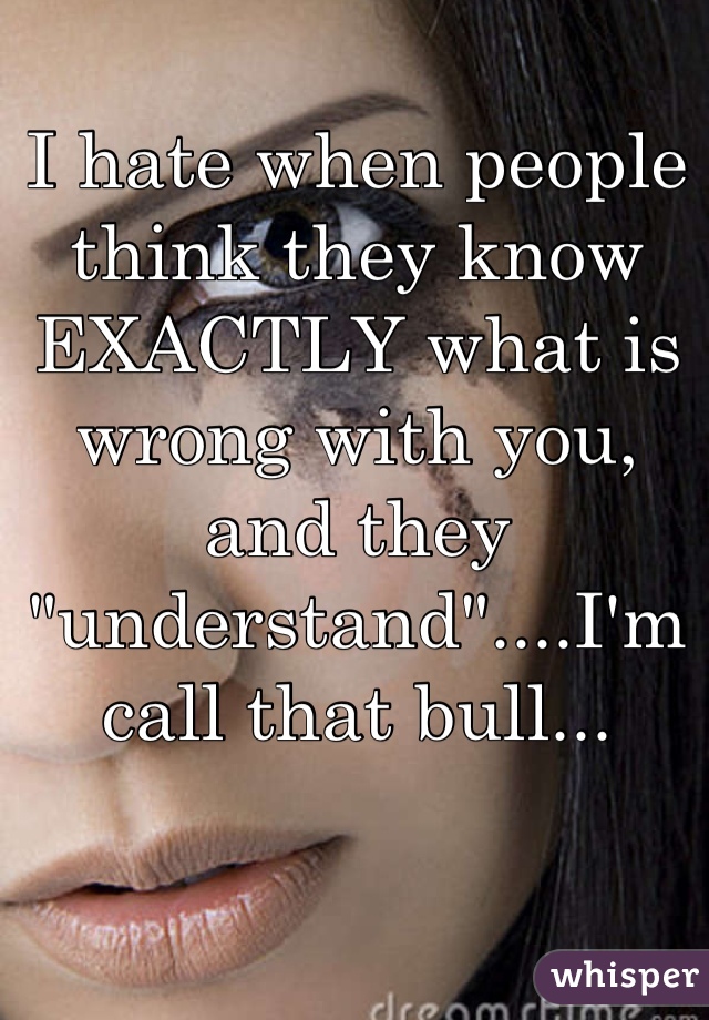 I hate when people think they know EXACTLY what is wrong with you, and they "understand"....I'm call that bull...