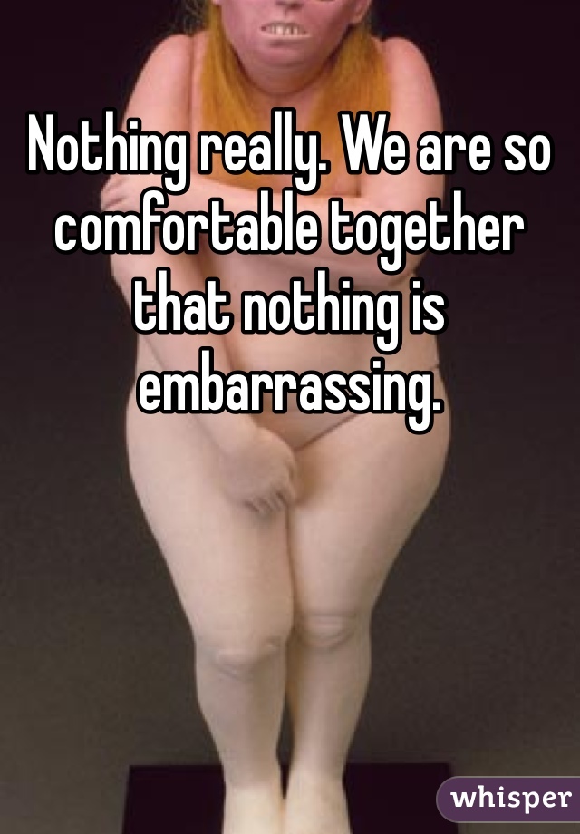 Nothing really. We are so comfortable together that nothing is embarrassing. 