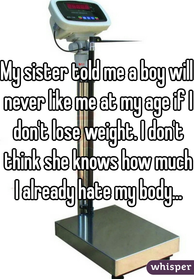 My sister told me a boy will never like me at my age if I don't lose weight. I don't think she knows how much I already hate my body...