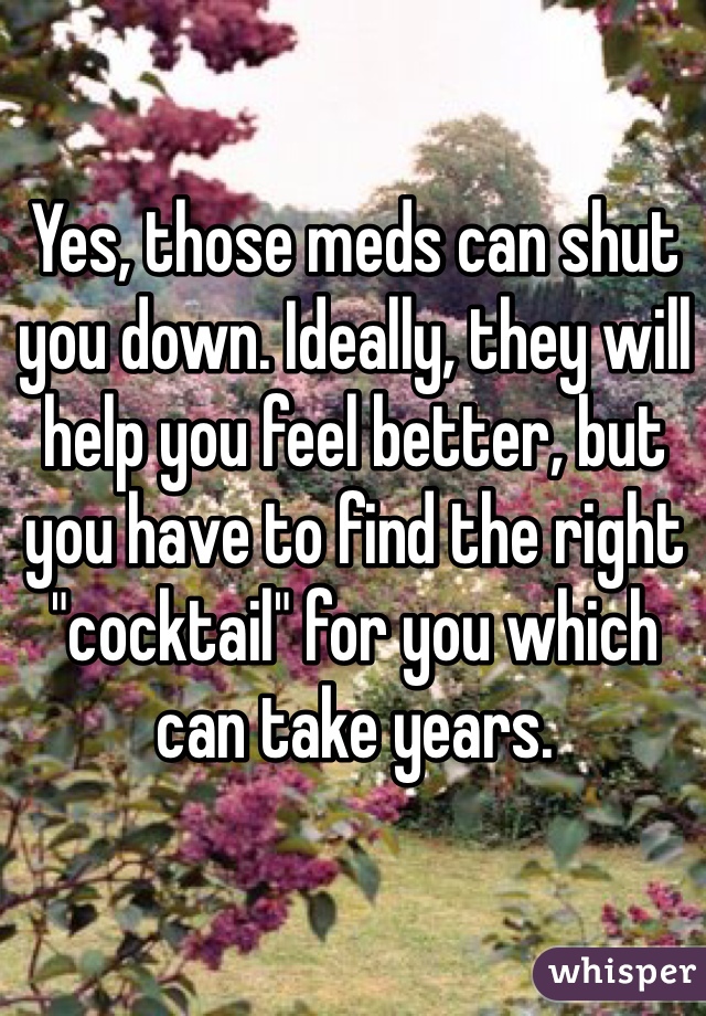 Yes, those meds can shut you down. Ideally, they will help you feel better, but you have to find the right "cocktail" for you which can take years.