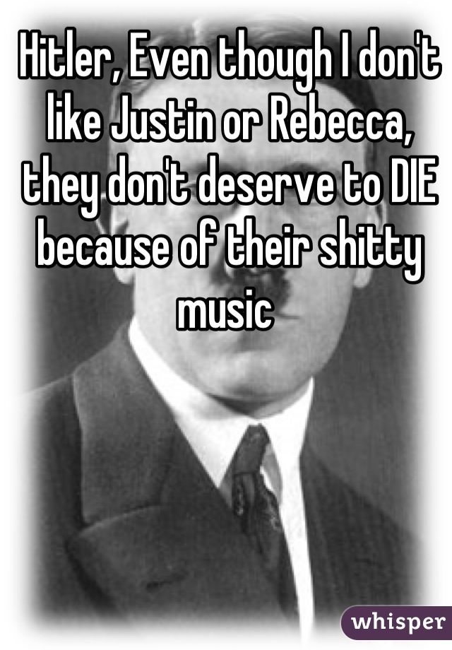 Hitler, Even though I don't like Justin or Rebecca, they don't deserve to DIE because of their shitty music 