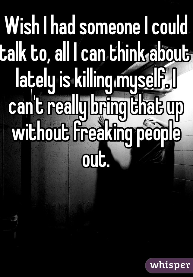 Wish I had someone I could talk to, all I can think about lately is killing myself. I can't really bring that up without freaking people out.
