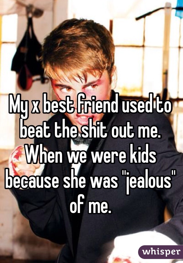 My x best friend used to beat the shit out me.  
When we were kids because she was "jealous" of me. 