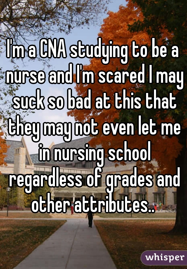 I'm a CNA studying to be a nurse and I'm scared I may suck so bad at this that they may not even let me in nursing school regardless of grades and other attributes.. 