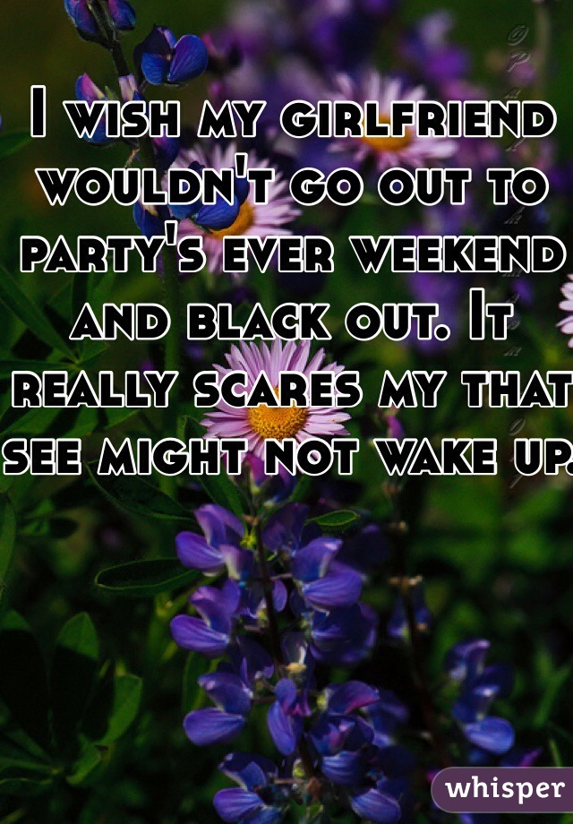 I wish my girlfriend wouldn't go out to party's ever weekend and black out. It really scares my that see might not wake up.