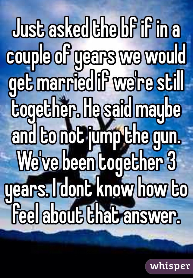 Just asked the bf if in a couple of years we would get married if we're still together. He said maybe and to not jump the gun. We've been together 3 years. I dont know how to feel about that answer. 