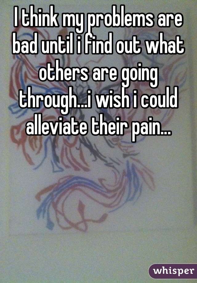 I think my problems are bad until i find out what others are going through...i wish i could alleviate their pain...