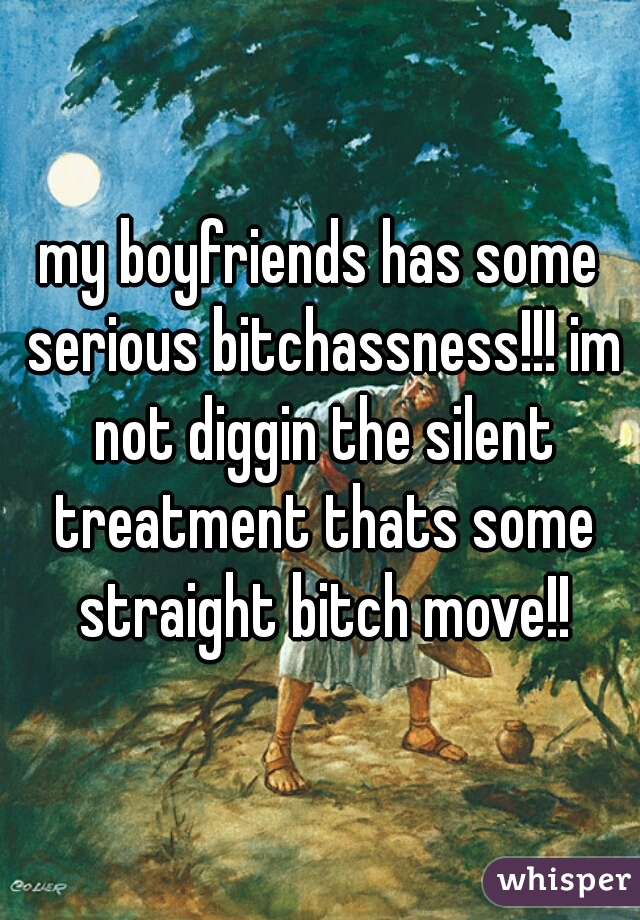 my boyfriends has some serious bitchassness!!! im not diggin the silent treatment thats some straight bitch move!!