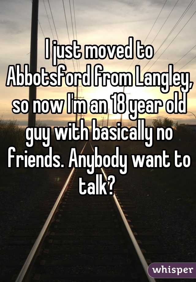 I just moved to Abbotsford from Langley, so now I'm an 18 year old guy with basically no friends. Anybody want to talk? 