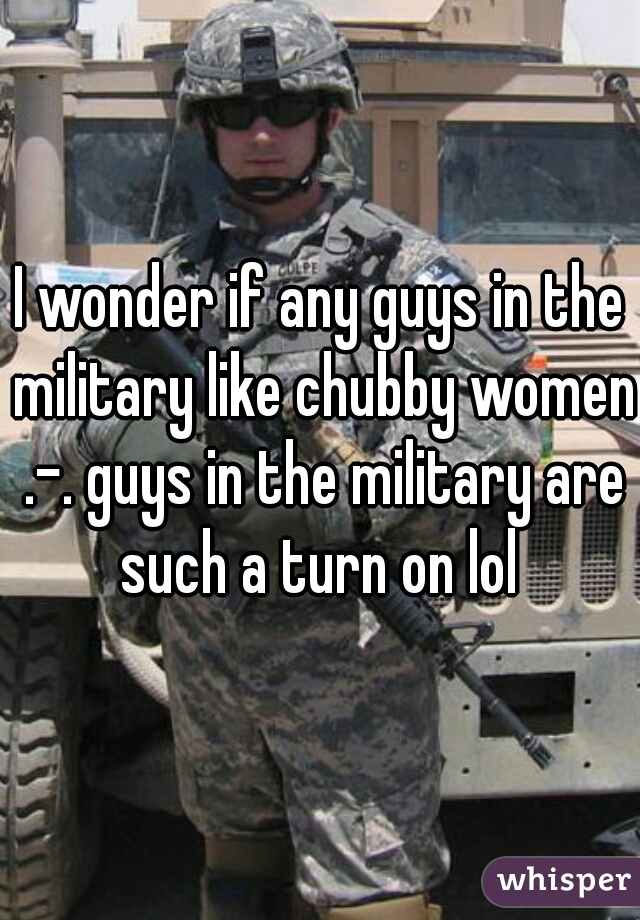 I wonder if any guys in the military like chubby women .-. guys in the military are such a turn on lol 