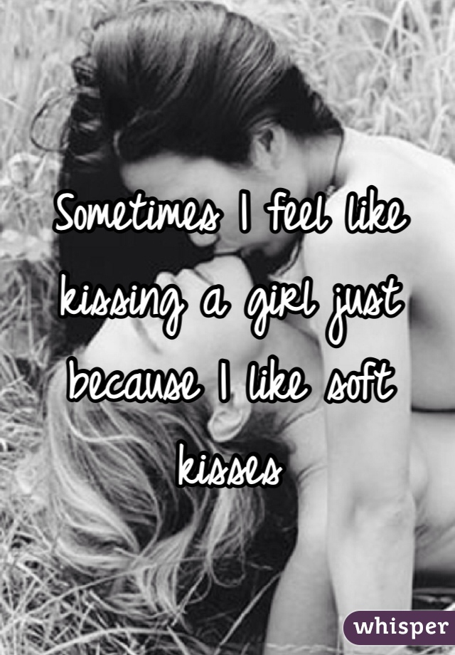 Sometimes I feel like kissing a girl just because I like soft kisses